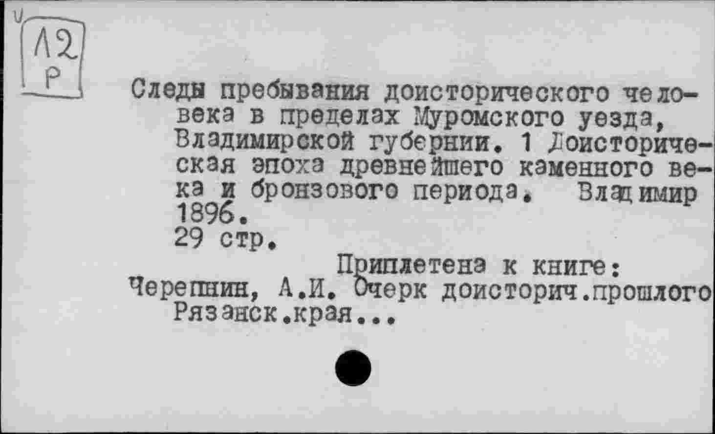 ﻿Следы пребывания доисторического человека в пределах Муромского уезда, Владимирской губернии. 1 Доисторическая эпоха древнейшего каменного века и бронзового периода. Владимир 1396. 29 стр.
Приплетена к книге: Черепнин, А.И. Очерк доисторич.прошлого Рязанск.края...